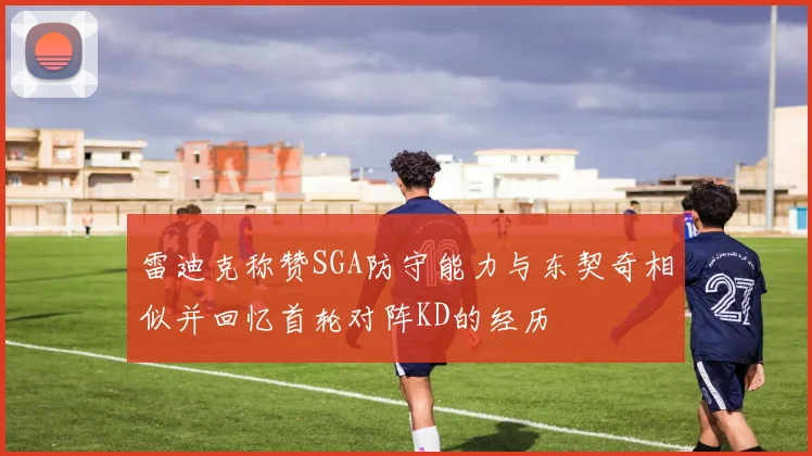 雷迪克称赞SGA防守能力与东契奇相似并回忆首轮对阵KD的经历